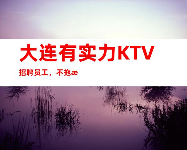大连有实力KTV招聘员工，不拖欠，可兼职,无压力无任务