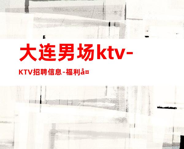 大连男.场ktv-KTV招聘信息-福利多进来看