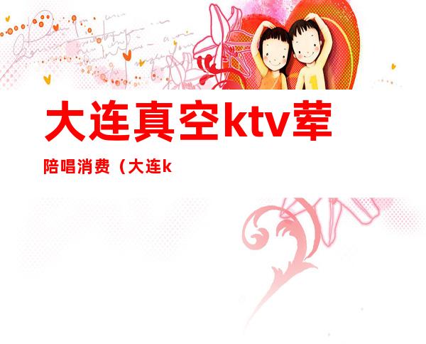 大连真空ktv荤陪唱消费(大连ktv团购)