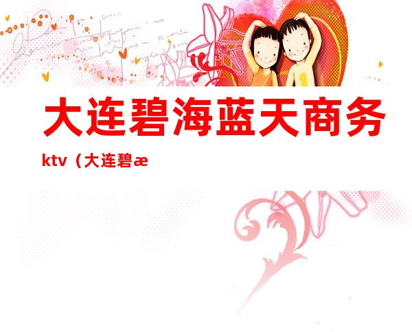 大连碧海蓝天商务ktv(大连碧海蓝天商务会所女孩多少钱)