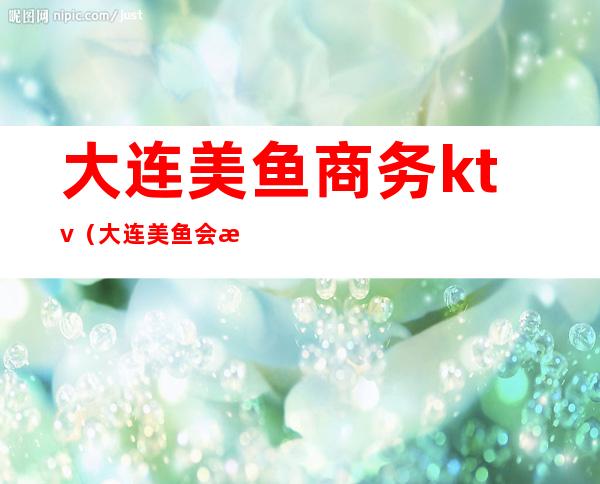 大连美鱼商务ktv(大连美鱼会所)