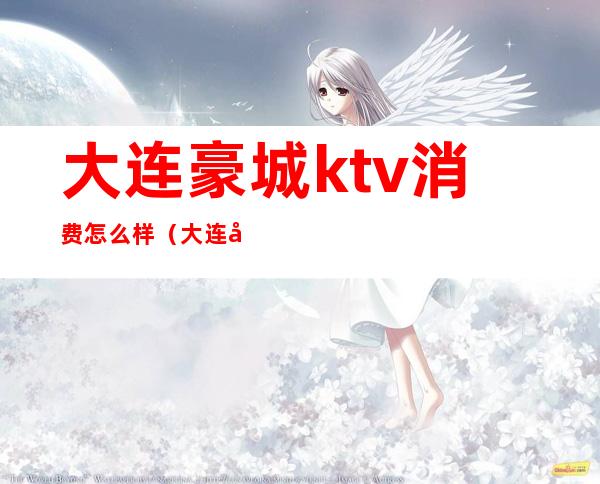 大连豪城ktv消费怎么样(大连好玩的ktv)