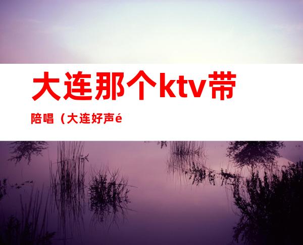 大连那个ktv带陪唱(大连好声音ktv陪唱)