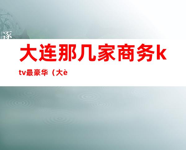 大连那几家商务ktv最豪华(大连商务ktv消费水平)