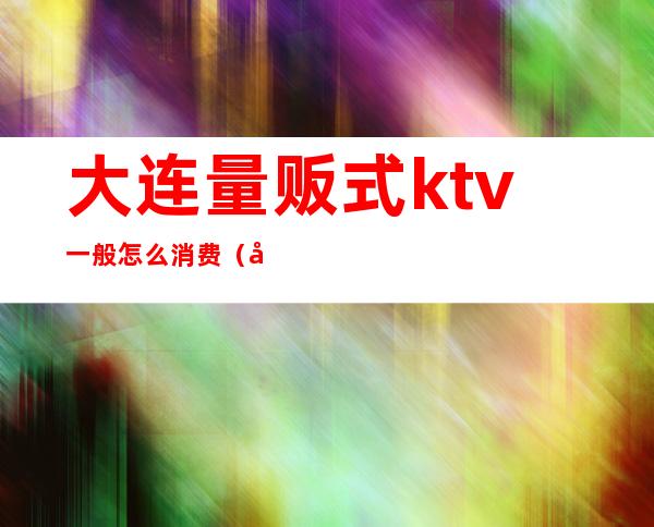 大连量贩式ktv一般怎么消费（大连量贩式ktv哪个好）