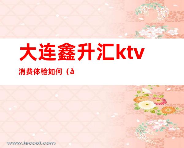 大连鑫升汇ktv消费体验如何(大连鑫升汇ktv消费体验如何)