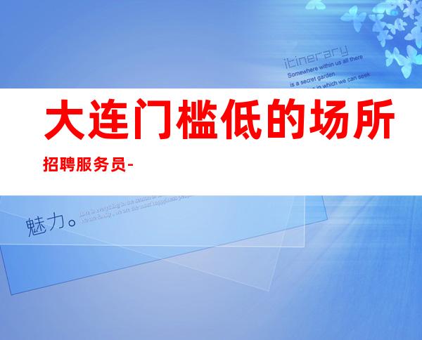大连门槛低的场所招聘服务员-客人素质高的ktv小白入职必备