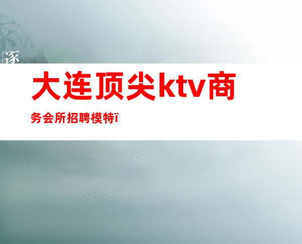 大连顶尖ktv商务会所招聘模特(大连商务ktv招聘女孩)