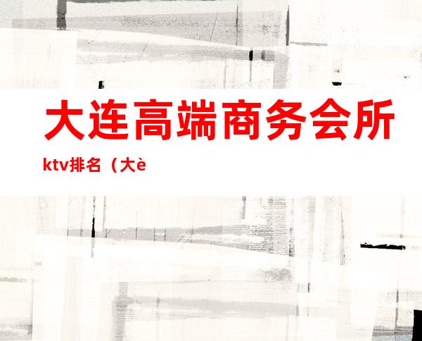 大连高端商务会所ktv排名（大连消费最高的ktv）