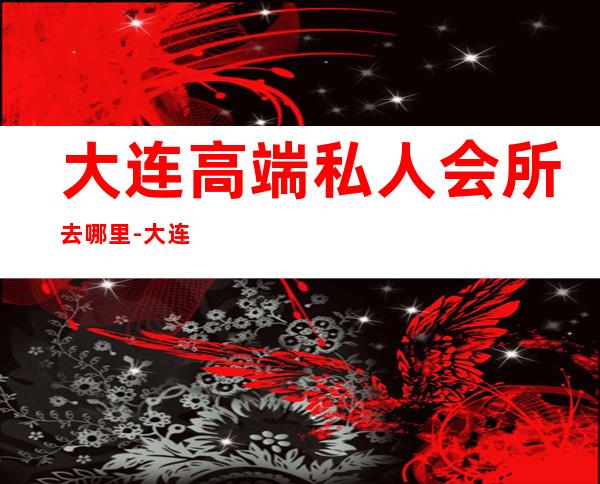 大连高端私人会所去哪里-大连高级会所有哪些？