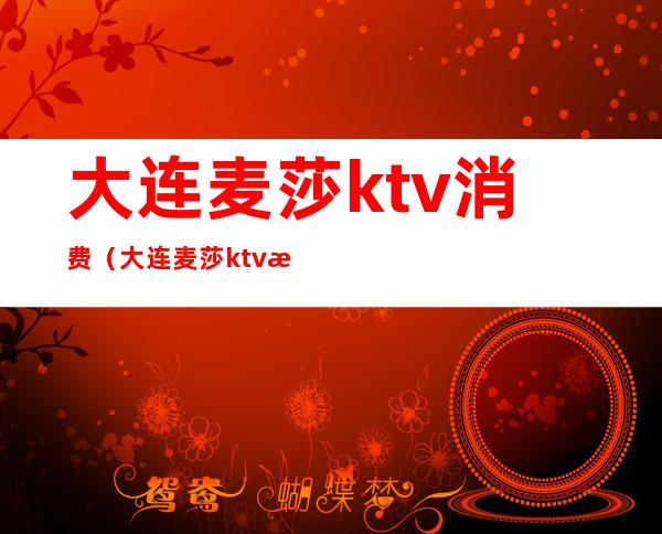 大连麦莎ktv消费(大连麦莎ktv消费高吗)