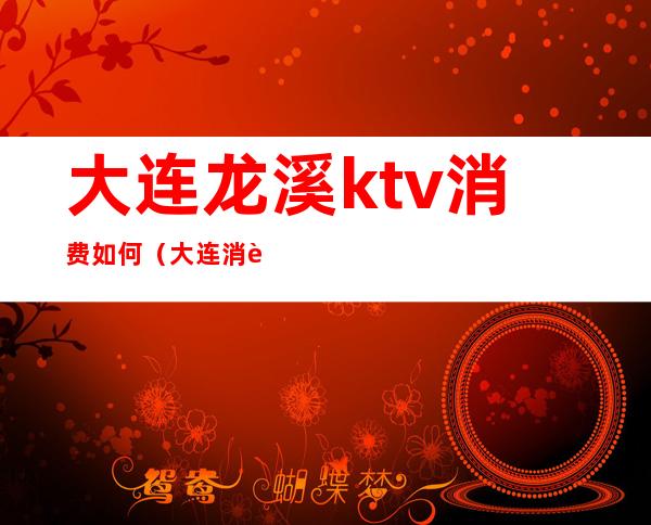 大连龙溪ktv消费如何(大连消费最高的ktv)