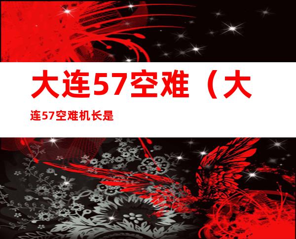 大连57空难(大连57空难机长是谁)