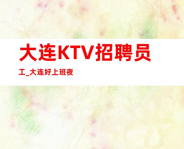 大连KTV招聘员工_大连好上班夜总会没任务欢迎收藏玲珑剔透