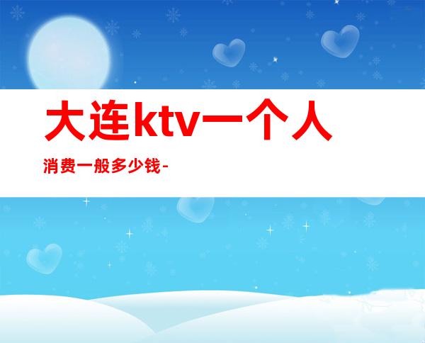 大连ktv一个人消费一般多少钱-大连KTV多少钱?