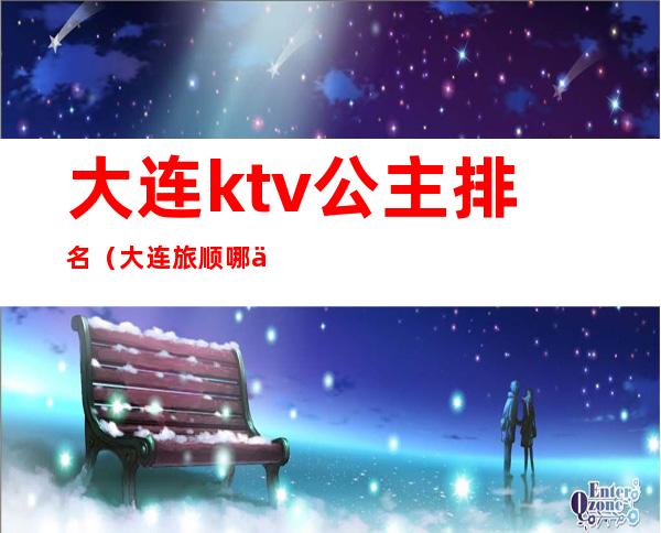 大连ktv公主排名(大连旅顺哪个ktv有公主)