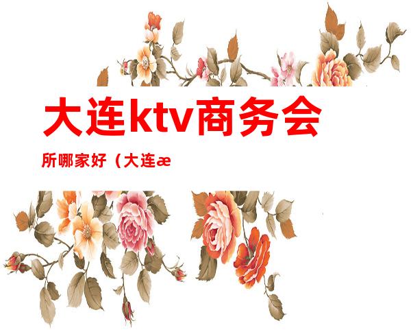 大连ktv商务会所哪家好(大连最好的ktv会所)