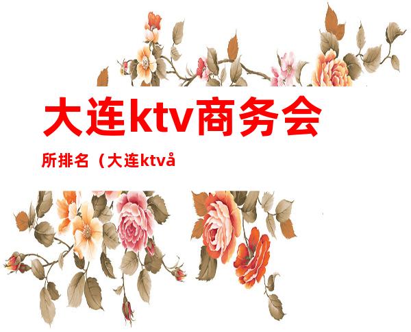 大连ktv商务会所排名(大连ktv商务会所排名榜)