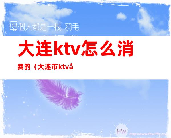 大连ktv怎么消费的(大连市ktv哪家便宜)