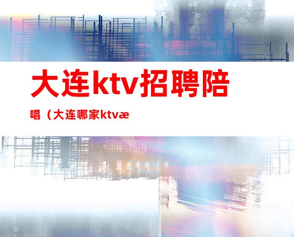 大连ktv招聘陪唱（大连哪家ktv有陪唱）