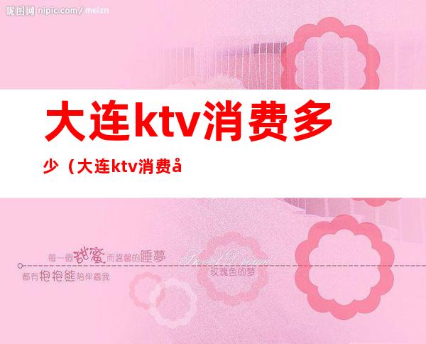 大连ktv消费多少(大连ktv消费多少钱)