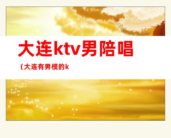 大连ktv男陪唱(大连有男模的ktv)