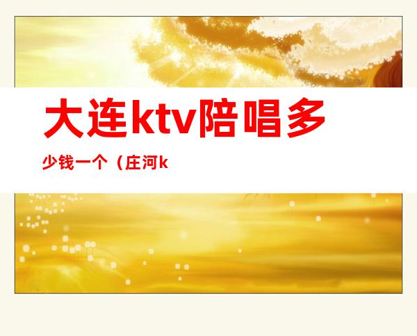 大连ktv陪唱多少钱一个(庄河ktv陪唱多少钱)