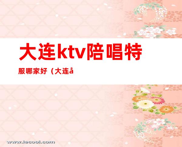 大连ktv陪唱特服哪家好(大连开发区那个ktv好 有陪唱的)