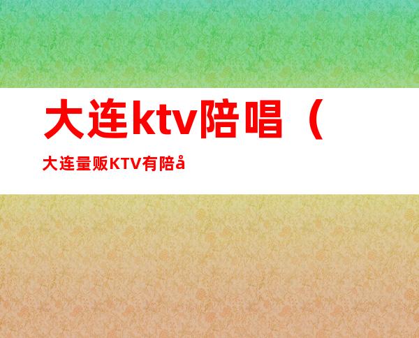 大连ktv陪唱(大连量贩KTV有陪唱吗)
