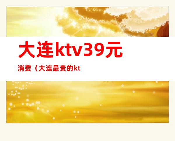 大连ktv39元消费(大连最贵的ktv)