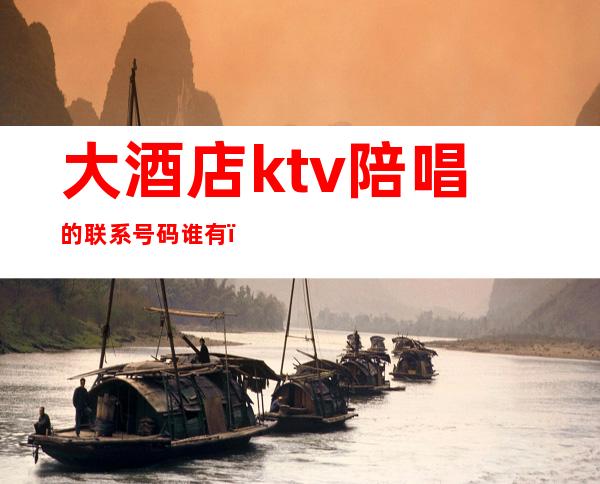 大酒店ktv陪唱的联系号码谁有(怎么联系ktv陪酒的)