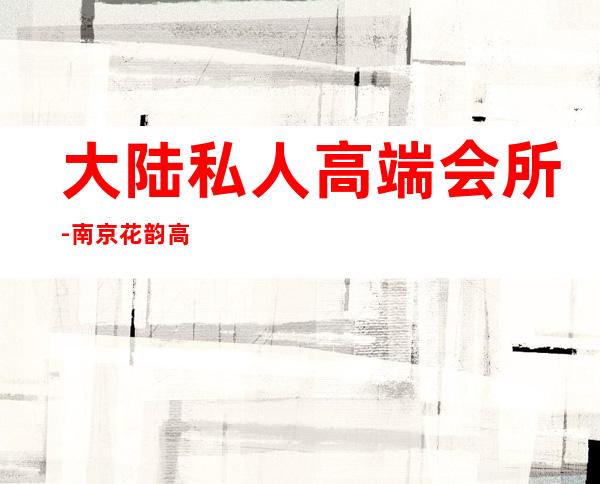 大陆私人高端会所-南京花韵高端私人会所怎么样