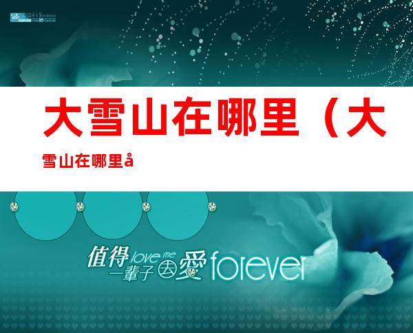 大雪山在哪里(大雪山在哪里属于哪个省)