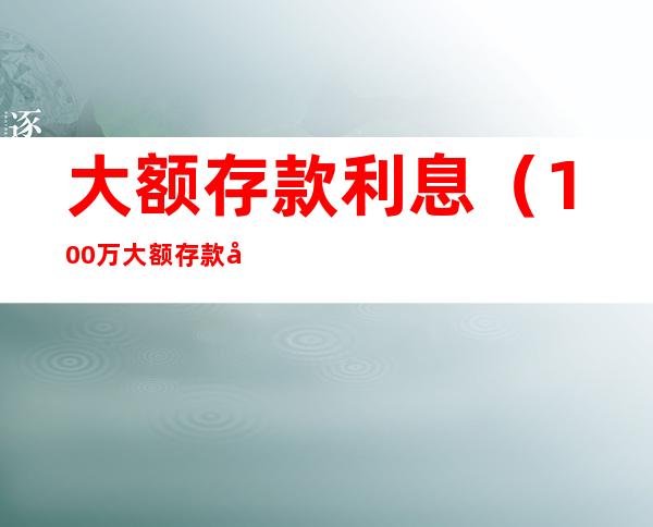 大额存款利息(100万大额存款利息)