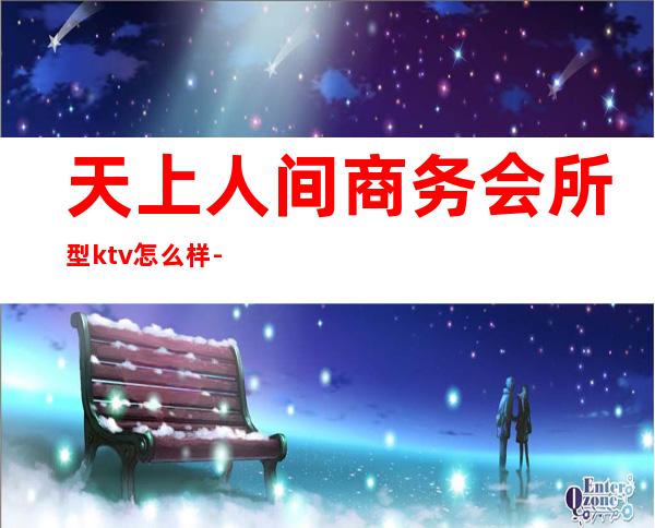天上人间商务会所型ktv怎么样-上海天上人间