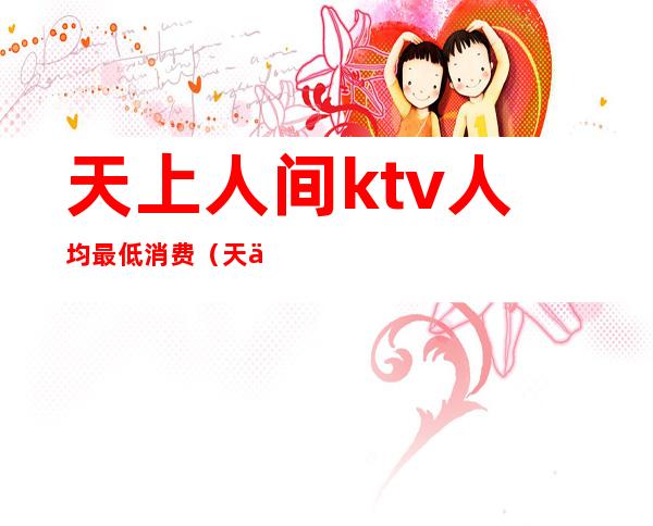 天上人间ktv人均最低消费(天上人家ktv)
