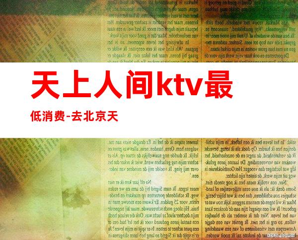 天上人间ktv最低消费-去北京天上人间的最低消费多少钱