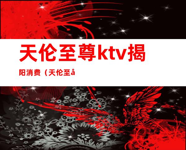 天伦至尊ktv揭阳消费(天伦至尊ktv揭阳消费怎么样)