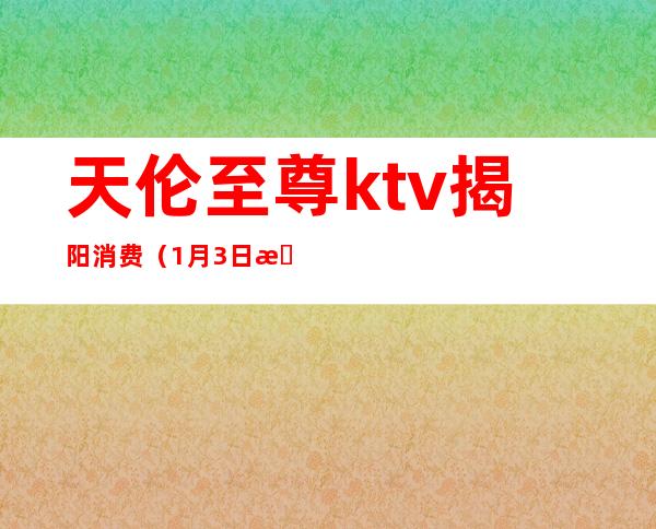 天伦至尊ktv揭阳消费(1月3日揭阳ktv)
