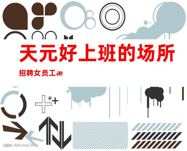 天元好上班的场所招聘女员工/最i好场所/新人上班稳定