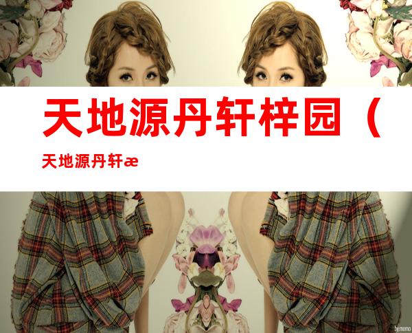 天地源丹轩梓园(天地源丹轩梓园开盘价)