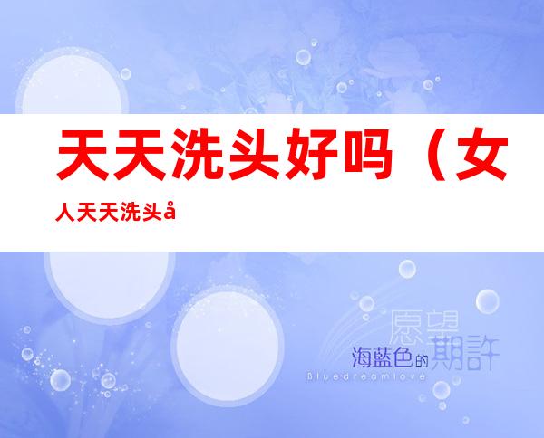 天天洗头好吗(女人天天洗头好吗)