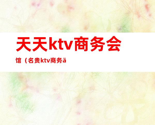 天天ktv商务会馆(名贵ktv商务会所)