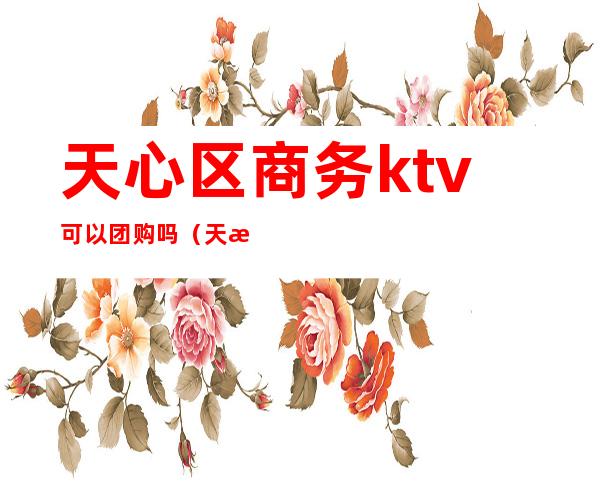 天心区商务ktv可以团购吗(天津ktv团购网)
