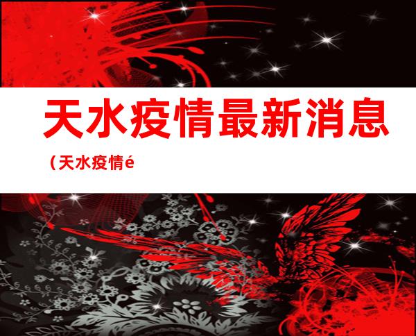 天水疫情最新消息(天水疫情防控最新政策)