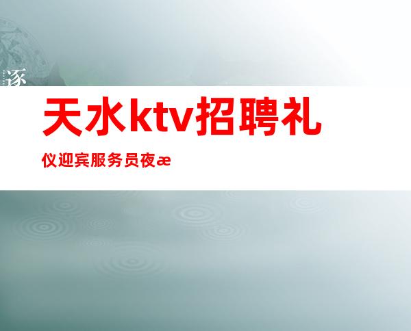 天水ktv招聘礼仪迎宾服务员夜总会直招不收费用上班很轻松