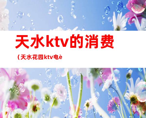 天水ktv的消费(天水花园ktv电话)