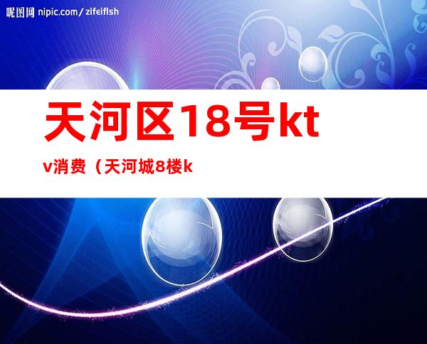 天河区18号ktv消费(天河城8楼ktv)