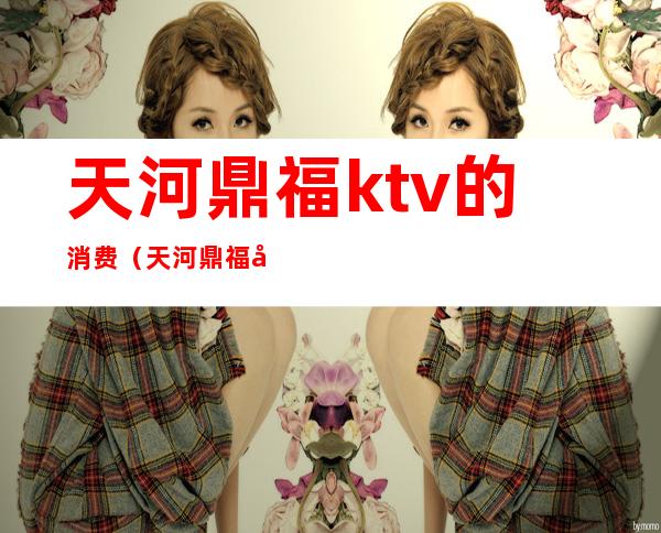 天河鼎福ktv的消费（天河鼎福夜总会怎么样）