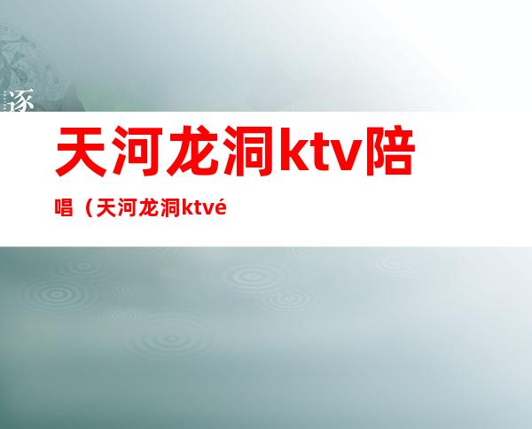 天河龙洞ktv陪唱(天河龙洞ktv陪唱)